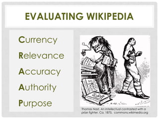 EVALUATING WIKIPEDIA

Currency
Relevance
Accuracy
Authority
Purpose     Thomas Nast, An Intellectual contrasted with a
            prize fighter. Ca. 1875. commons.wikimedia.org
 