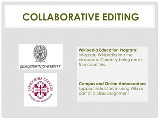 COLLABORATIVE EDITING


          Wikipedia Education Program:
          Integrate Wikipedia into the
          classroom. Currently being run in
          four countries.



          Campus and Online Ambassadors:
          Support instructors in using Wiki as
          part of a class assignment
 