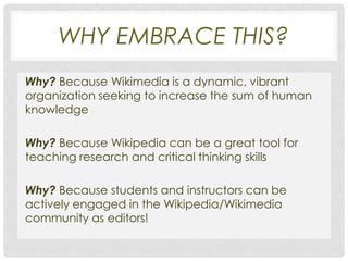 WHY EMBRACE THIS?
Why? Because Wikimedia is a dynamic, vibrant
organization seeking to increase the sum of human
knowledge

Why? Because Wikipedia can be a great tool for
teaching research and critical thinking skills

Why? Because students and instructors can be
actively engaged in the Wikipedia/Wikimedia
community as editors!
 