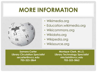 MORE INFORMATION
                             •   Wikimedia.org
                             •   Education.wikimedia.org
                             •   Wikicommons.org
                             •   Wikidata.org
                             •   Wikipedia.org
                             •   Wikisource.org

       Samara Carter                     Monique Clark, M.L.S.
Library Circulation Specialist       Library Technology Specialist
     secarter@nvcc.edu                    mkclark@nvcc.edu
        703-323-3864                          703-323-3862
 