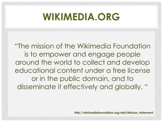 WIKIMEDIA.ORG

“The mission of the Wikimedia Foundation
    is to empower and engage people
around the world to collect and develop
educational content under a free license
       or in the public domain, and to
 disseminate it effectively and globally. “


                  http://wikimediafoundation.org/wiki/Mission_statement
 