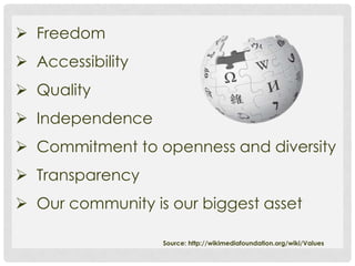  Freedom
 Accessibility
 Quality
 Independence
 Commitment to openness and diversity
 Transparency
 Our community is our biggest asset

                  Source: http://wikimediafoundation.org/wiki/Values
 