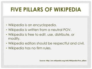 FIVE PILLARS OF WIKIPEDIA

• Wikipedia is an encyclopedia.
• Wikipedia is written from a neutral POV.
• Wikipedia is free to edit, use, distribute, or
  modify.
• Wikipedia editors should be respectful and civil.
• Wikipedia has no firm rules.


                     Source: http://en.wikipedia.org/wiki/Wikipedia:Five_pillars
 