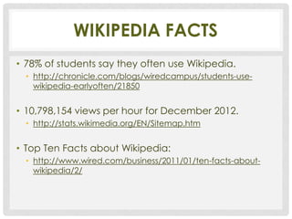 WIKIPEDIA FACTS
• 78% of students say they often use Wikipedia.
  • http://chronicle.com/blogs/wiredcampus/students-use-
    wikipedia-earlyoften/21850


• 10,798,154 views per hour for December 2012.
  • http://stats.wikimedia.org/EN/Sitemap.htm


• Top Ten Facts about Wikipedia:
  • http://www.wired.com/business/2011/01/ten-facts-about-
    wikipedia/2/
 