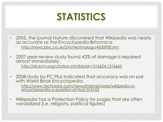 STATISTICS
• 2005, the journal Nature discovered that Wikipedia was nearly
  as accurate as the Encyclopedia Britannica.
  •   http://news.bbc.co.uk/2/hi/technology/4530930.stm

• 2007 peer-review study found 42% of damage is repaired
  almost immediately.
  •   http://dl.acm.org/citation.cfm?doid=1316624.1316663

• 2008 study by PC Plus indicated that accuracy was on par
  with World Book Encyclopedia.
  •   http://www.techradar.com/news/internet/web/wikipedia-vs-
      encyclopaedia-a-question-of-trust-316163

• Wikipedia has a Protection Policy for pages that are often
  vandalized (i.e. religions, political figures)
 
