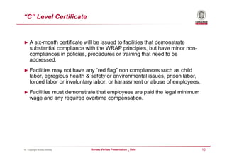 “C” Level Certificate


► A six-month certificate will be issued to facilities that demonstrate
     substantial compliance with the WRAP principles, but have minor non-
     compliances in policies, procedures or training that need to be
     addressed.
► Facilities may not have any “red flag” non compliances such as child
     labor, egregious health & safety or environmental issues, prison labor,
     forced labor or involuntary labor, or harassment or abuse of employees.
► Facilities must demonstrate that employees are paid the legal minimum
     wage and any required overtime compensation.




© - Copyright Bureau Veritas   Bureau Veritas Presentation _ Date              10
 