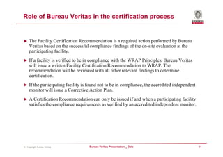Role of Bureau Veritas in the certification process


► The Facility Certification Recommendation is a required action performed by Bureau
     Veritas based on the successful compliance findings of the on-site evaluation at the
     participating facility.
► If a facility is verified to be in compliance with the WRAP Principles, Bureau Veritas
     will issue a written Facility Certification Recommendation to WRAP. The
     recommendation will be reviewed with all other relevant findings to determine
     certification.
► If the participating facility is found not to be in compliance, the accredited independent
     monitor will issue a Corrective Action Plan.
► A Certification Recommendation can only be issued if and when a participating facility
     satisfies the compliance requirements as verified by an accredited independent monitor.




© - Copyright Bureau Veritas        Bureau Veritas Presentation _ Date                         11
 