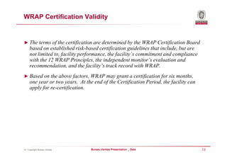 WRAP Certification Validity


► The terms of the certification are determined by the WRAP Certification Board
     based on established risk-based certification guidelines that include, but are
     not limited to, facility performance, the facility’s commitment and compliance
     with the 12 WRAP Principles, the independent monitor’s evaluation and
     recommendation, and the facility’s track record with WRAP.
► Based on the above factors, WRAP may grant a certification for six months,
     one year or two years. At the end of the Certification Period, the facility can
     apply for re-certification.




© - Copyright Bureau Veritas      Bureau Veritas Presentation _ Date                   13
 