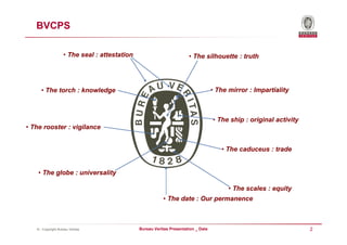 BVCPS

                    • The seal : attestation                           • The silhouette : truth




     • The torch : knowledge                                                        • The mirror : Impartiality



                                                                                    • The ship : original activity
• The rooster : vigilance


                                                                                       • The caduceus : trade


    • The globe : universality

                                                                                          • The scales : equity
                                                          • The date : Our permanence



   © - Copyright Bureau Veritas                Bureau Veritas Presentation _ Date                                    2
 