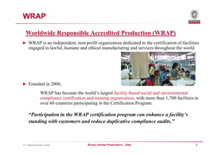 WRAP

  Worldwide Responsible Accredited Production (WRAP)
► WRAP is an independent, non-profit organization dedicated to the certification of facilities
     engaged in lawful, humane and ethical manufacturing and services throughout the world.




► Founded in 2000,

                 WRAP has become the world’s largest facility-based social and environmental
                 compliance certification and training organization, with more than 1,700 facilities in
                 over 60 countries participating in the Certification Program.

     “Participation in the WRAP certification program can enhance a facility’s
     standing with customers and reduce duplicative compliance audits.”



© - Copyright Bureau Veritas              Bureau Veritas Presentation _ Date                         3
 