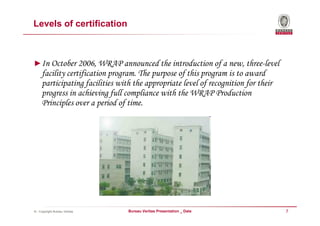 Levels of certification



►In October 2006, WRAP announced the introduction of a new, three-level
     facility certification program. The purpose of this program is to award
     participating facilities with the appropriate level of recognition for their
     progress in achieving full compliance with the WRAP Production
     Principles over a period of time.




© - Copyright Bureau Veritas     Bureau Veritas Presentation _ Date                 7
 