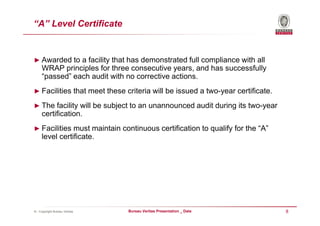 “A” Level Certificate


► Awarded to a facility that has demonstrated full compliance with all
     WRAP principles for three consecutive years, and has successfully
     “passed” each audit with no corrective actions.
► Facilities that meet these criteria will be issued a two-year certificate.

► The facility will be subject to an unannounced audit during its two-year
     certification.
► Facilities must maintain continuous certification to qualify for the “A”
     level certificate.




© - Copyright Bureau Veritas   Bureau Veritas Presentation _ Date              8
 
