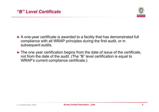 “B” Level Certificate




► A one-year certificate is awarded to a facility that has demonstrated full
     compliance with all WRAP principles during the first audit, or in
     subsequent audits.
► The one year certification begins from the date of issue of the certificate,
     not from the date of the audit. (The “B” level certification is equal to
     WRAP’s current compliance certificate.)




© - Copyright Bureau Veritas    Bureau Veritas Presentation _ Date               9
 