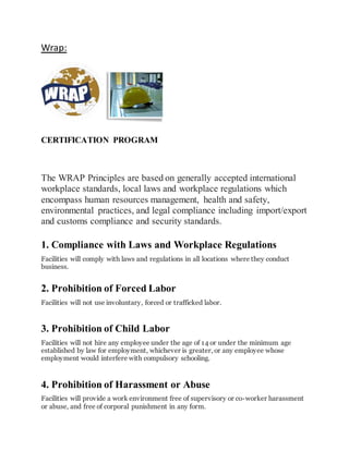 Wrap:
CERTIFICATION PROGRAM
The WRAP Principles are based on generally accepted international
workplace standards, local laws and workplace regulations which
encompass human resources management, health and safety,
environmental practices, and legal compliance including import/export
and customs compliance and security standards.
1. Compliance with Laws and Workplace Regulations
Facilities will comply with laws and regulations in all locations where they conduct
business.
2. Prohibition of Forced Labor
Facilities will not use involuntary, forced or trafficked labor.
3. Prohibition of Child Labor
Facilities will not hire any employee under the age of 14 or under the minimum age
established by law for employment, whichever is greater, or any employee whose
employment would interfere with compulsory schooling.
4. Prohibition of Harassment or Abuse
Facilities will provide a work environment free of supervisory or co-worker harassment
or abuse, and free of corporal punishment in any form.
 