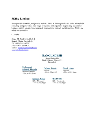 SEBA Limited
Headquartered in Dhaka, Bangladesh, SEBA Limited is a management and social development
consulting company with a wide range of expertise and experience in providing customized
business support services to development organizations, national and international NGOs and
private sector entities.
CONTACT
House 52, Road 13/C, Block E
Banani, Dhaka, Bangladesh
Tel: +880-2-882-4370
Fax: +880-2-885-0621
E-mail: shoma@sebalimited.com
www.sebalimited.com
BANGLADESH
House 52 (Level 2)
Block E, Banani, Dhaka-1213
Bangladesh
Mohammad
Jahangir Hossain
Manager-Audits
+880-2-883-6356
Farhana Parvin
Auditor
+880-2-883-6356
Tanvir Alam
Auditor
+880-2-883-6356
Kamrun Nahar
Office Manager
+880-2-883-6356
Helal Uddin
Office Assistant
+880-2-883-6356
 