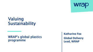 Valuing
Sustainability
Katharine Fox
Global Delivery
Lead, WRAP
WRAP’s global plastics
programme
 