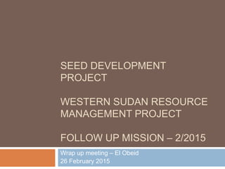 SEED DEVELOPMENT
PROJECT
WESTERN SUDAN RESOURCE
MANAGEMENT PROJECT
FOLLOW UP MISSION – 2/2015
Wrap up meeting – El Obeid
26 February 2015
 