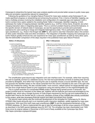 Cytoscape to streamline the typical mass spec analysis pipeline and provide better access to public mass spec
data and annotation repositories relevant to researchers.
Following the guideline of our (lengthy) Nature Protocol for mass spec analysis using Cytoscape [1], we
made significant progress on streamlining and enhancing the protocol. First, in terms of identifier mapping, we
took a multistep process involving the installation and configuration of a separate app and replaced it with a
built-in context menu option added to the existing Node Table in Cytoscape. Identifier mapping, in brief,
addresses the matter of mapping between identifier systems (e.g., UniProt, Entrez Gene, Ensembl, etc) when
merging interaction data or integrating data types. This is a common problem faced by all bioinformaticians. In
the specific domain of network data in Cytoscape, we see the opportunity to provide semi-automated
assistance for users wanting to merge and integrate heterogeneous data. This is particularly relevant to mass
spec practitioners, e.g., those in the Krogan lab (DBP 1), who want to view their interaction data in the context
of other public interaction data and other annotations. The integration of identifier mapping into Cytoscape as a
built-in feature greatly enhances the user experience for mass spec practitioners as well as many other users.
See the before/after comparison of the steps required in the published mass spec Nature Protocol.
The simplification goes beyond app integration and user interface work. For example, rather than requiring
the user to explicitly connect to a database source, the new tool automatically connects to existing web service
provided by BridgeDb. And rather than requiring the user to explicitly choose a source identifier type, the new
tool guesses the identifier based on the values extracted from the column indicated by the user in the right click
action that initiated the dialog. We also included better, more common, default options for target identifier type
and the force single feature based on prior experience using and training others on the original BridgeDb app.
This is a great example of a coordinated NRNB project. Despite being spread across 4 campuses, this
project involved work by members of the Ideker lab, together with the features and resources leveraged by the
BridgeDb app, which was a Google Summer of Code project mentored by the Pico lab and implemented by a
student later hired by the Sander lab [2]. In the end, members of three of the 4 NRNB sites directly contributed
to this project, while also leveraging financial support and talent recruitment from Google.
The second major activity was the continued development of the stringApp for Cytoscape by Dr. Morris.
STRING (http://www.string-db.org/) is an important public interaction database, widely regarded by mass spec
practitioners. With input from both mass spec practitioners (DBP 1) and the developers/maintainers of the
STRING database, Dr. Morris implemented the app to take full advantage of all the unique aspects of STRING,
as described in the NAR special database issue for 2017 [3]. The stringApp has been downloaded over 7400
times since its original release in December of 2015 and is freely available at the Cytoscape App Store:
http://apps.cytoscape.org/apps/stringapp.
 