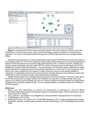 Figure 3. Screenshot of STITCH compound-protein network. This is the result of a query for Coumadin
(Warfarin®), a common blood thinner used to prevent thrombosis. Queries of proteins or compounds are
supported. The nodes in Cytoscape preserve the signature STRING style with structures and glass bobble
effects.
During this reporting period, Dr. Morris implemented critical support for STITCH as a fourth query option in
the stringApp (Figure 3). The STITCH database includes both physical interactions and functional associations
between chemical compounds and proteins (http://stitch.embl.de). Now, in addition to protein, PubMed and
disease queries, Cytoscape users can select STITCH: protein/compound query and interrogate the STITCH
database for protein-compound interactions. This new dimension of interactions allows researchers to extend
protein networks into compound space or build protein networks from a set of one or more compounds. This
feature thus nicely complements any network or protein interaction resource tools already available in
Cytoscape. It is particularly relevant to the growing demand and data deluge for drug compound screens and
metabolomics, which of course includes mass spectrometry practitioners.
Another feature added to the stringApp during this period is enrichment analysis. This was a major step in
the AP-MS protocol that once again required the installation and operation of a separate app. Now, upon
import of any network via the stringApp the user can choose to perform enrichment analysis and obtain Gene
Ontology terms and KEGG pathway results. This is a valuable addition to workflows that involve STRING or
STITCH networks.
References
1. Morris, J.H.K., G.M.; Verschueren, E.; Johnson, J.R.; Cimermancic, P.; Greninger, A.L.; Pico, A.R. Affinity
Purification-Mass Spectrometry and Network Analysis to Understand Protein- Protein Interactions. Nature
Protocol (2014) 9, 2539-54.
2. Gao J, Zhang C, van Iersel M, et al. BridgeDb app: unifying identifier mapping services for Cytoscape.
F1000Research. 2014;3:148..
3. Szklarczyk D, Morris JH, Cook H, et al. The STRING database in 2017: quality-controlled protein–protein
association networks, made broadly accessible. Nucleic Acids Research. 2017;45(Database issue):D362-
D368.
	
  
 