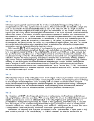  
B.6	
  What	
  do	
  you	
  plan	
  to	
  do	
  for	
  the	
  next	
  reporting	
  period	
  to	
  accomplish	
  the	
  goals?	
  
	
  
TRD	
  1.1	
  
In the next reporting period, we aim to modify the developed perturbation biology modeling method to
incorporate time resolved data (dynamic network analysis). The current method is developed for a single time
point and assumes the model variables to be in steady state at this time point. This is a rough assumption
since data comes from living cells that continues to grow. We will therefore use the new time resolved data to
expand upon the existing method and change the implementation of the model equations. Model variables are
in the current version of our method assured a sigmoidal temporal behavior. However, also other temporal
behaviors should be possible to capture. We will also incorporate changes to evaluate not only the steady state
solution of the equations, but the full trajectories in the calculation of the model error. These changes in the
perturbation biology method will assure that models created by the method can be used to predict temporal
drug responses and therefore make the method more generally applicable to different data sets. The network
represented by the inferred interaction parameters ideally is predictive of the effects of previously unseen
perturbations, such as design combinatorial drug interventions.
With respect to DBP 7, with the exception of possibly performing another dosing study on DDLS8817-PDX,
the mouse xenograft studies are completed. Samples were collected across many of these experiments and
have undergone molecular profiling. In the next phase of the project we will first focus on data analysis. Our
first questions center around response of the xenograft tumors to combination therapy with palbociclib. This
includes determining whether the effects of addition of sunitinib or saracatinib were synergistic or additive. We
will further integrate the molecular profiling data (phospho-tyrosine mass spectrometry, RNAseq, and DNA
copy number analysis) with the xenograft growth measurements to confirm basic expectations (e.g., sunitinib
inhibiting PDGFR activity) and also correlate molecular and phenotypic changes. We also plan to perform
network analyses to better characterize the alterations we observe with other malignant peripheral nerve
sheath and de-differentiated liposarcoma tumors profiled in the Cancer Genome Atlas (TCGA). The results of
these analyses will function as a baseline for further characterization in additional MPNST and DDLS cell lines
and possibly future xenograft studies.
	
  
TRD	
  1.2	
  
Differential networks Aim 2. We continue to work on developing an evolutionary model that considers domain
and binding site changes and how these affect network alignment. Further, we are designing a new technology
for evaluating the function of proteins based on coding DNA and protein sequence evolution along with
molecular interactions involving the protein and its binding sites. We hypothesize that viewing a hierarchy of
evolutionary changes from the sequence to network levels will usefully inform protein function prediction
methods that transfer functional annotation between organisms (differential network analysis).
	
  
TRD	
  1.3	
  
Our interactions with DBP 1, the Krogan lab, continue to reveal a growing list of roadblocks and challenges
with using Cytoscape with mass spec data. With our early start on this aim, as described in this and previous
reports, we are in a good position to address the bulk of this list during the overall grant period. We have
prioritized these items per their significance, the breadth of their applicability, and the feasibility of a solution.
Over the next year, we will extend the integrated identifier mapping tool described above to handle general
annotation tasks as well. These include annotating nodes with Gene Ontology terms, for example. This will be
a prerequisite for future work providing enrichment analysis as a general tool to Cytoscape.
We are also just beginning work on a gene set manager to allow Cytoscape users to import, paste or drag
gene lists into Cytoscape to use for queries (e.g., for STRING networks), for selection and for basic set
 