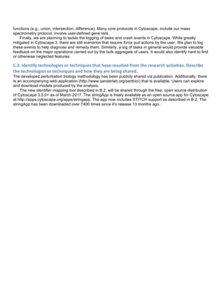functions (e.g., union, intersection, difference). Many core protocols in Cytoscape, include our mass
spectrometry protocol, involve user-defined gene lists.
Finally, we are planning to tackle the logging of tasks and crash events in Cytoscape. While greatly
mitigated in Cytoscape 3, there are still scenarios that require force quit actions by the user. We plan to log
these events to help diagnose and remedy them. Similarly, a log of tasks in general would provide valuable
feedback on the major operations carried out by the bulk aggregate of users. It would also identify hard to find
or otherwise neglected features.	
  
C.3.	
  Identify	
  technologies	
  or	
  techniques	
  that	
  have	
  resulted	
  from	
  the	
  research	
  activities.	
  Describe	
  
the	
  technologies	
  or	
  techniques	
  and	
  how	
  they	
  are	
  being	
  shared.	
  
The developed perturbation biology methodology has been publicly shared via publication. Additionally, there
is an accompanying web application (http://www.sanderlab.org/pertbio/) that is available. Users can explore
and download models produced by the analysis.
The new identifier mapping tool described in B.2. will be shared through the free, open source distribution
of Cytoscape 3.5.0+ as of March 2017. The stringApp is freely available as an open source app for Cytoscape
at http://apps.cytoscape.org/apps/stringapp. The app now includes STITCH support as described in B.2. The
stringApp has been downloaded over 7400 times since it’s release 13 months ago.
	
  
 