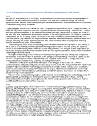 TRD2.2:	
  Predicting	
  cellular	
  response	
  to	
  perturbation	
  with	
  network-­‐guided	
  regression;	
  DBP	
  8:	
  Pommier	
  
Part	
  I	
  
Background: The overall goal of this project is the identification of biomarkers involved in the progression of
cancer and the response to pharmaceutical treatment. This goal is accomplished through the used for
regression-based methods that subject to biological network constraints so that biomarkers can be understood
in the context of regulatory processes.
Current progress: Applied to our DBP 8 use case, “Drug response prediction for the NCI compound library,” a
major first step in this project has been data preparation of the NCI-60 and Pathway Commons data. This was
done through the development of the rcellminer/paxtoolsr R packages, respectively, to simplify the usage of
this data from an R programmatic environment. Previous to this development the NCI-60 data was provided in
spreadsheets laid out in varying formats. In addition to the direct conversion of the data from the NCI-60
CellMiner website (http://discover.nci.nih.gov/cellminer) additional elements of metadata were included in the R
package, including: structures, repeat drug screen data, mechanisms of action for compounds, and drug
approval information not found on the website.
A second ongoing focus during this reporting period has been the continued expansion of data relating to
the NCI-60 to all as wide as possible exploration of biological processes as possible. During the reporting
period, analysis of the methylation data for the NCI-60 was performed. The analysis of RNA-Seq dataset for
the NCI-60 is ongoing and should be completed within the next reporting period and made publicly available for
further usage within this project.
During the last reporting period, we have now collected the experimental data for about 39 compounds
first screened on the NCI-60 then re-screened on the Sanger Genomics of Drug Sensitivity in Cancer (GDSC)
cell lines. This provides us data for ~750 cell lines were screened, a low number (7 compounds) of the
compounds sent precipitated during screening preventing their analysis.
Additionally, we have also submitted a manuscript on the analysis of the NCI-60 SWATH mass
spectrometry (MS) data produced by the Aebersold group at ETH Zurich. Our analytic contribution was the use
Elastic Net regression analysis methodology using subsets of available feature sets (e.g. gene expression,
mutations, and protein abundances). With respect to this project, while these are not network-constrained
regression analyses there are allowing us to develop an important baseline by which we will compare future
results involving network constraints.
We have made some preliminary progress on the network-constrained regression methodology during this
reporting period. Our starting point is the recently published GELnet method, and we have a working
demonstration of the method for one drug found in the NCI-60 using expression data. The GELnet method
should highlight novel predictors of drug response.
Part	
  II	
  
Overview: Deep learning has achieved tremendous success in various biology applications such as drug
discovery, DNA/RNA protein binding and noncoding variants effects prediction. In biology, accurate prediction
is not enough, the cell is never “conquered” until human being understand why it behaves in that way. A major
challenge to tackle this problem is to develop an ‘in silico’ model which is able to simulate the biological
process of cell happened ‘in vivo’ with respect to the actual cellular structure. A number of successful
approaches have modeled the cell’s transition from genotype to phenotype by using prior knowledge in the
form of molecular networks. In these approaches, genetic variation is first mapped onto molecular networks;
affected subnetworks are then associated with phenotype. Such important information is then learned by a
supervised machine learning model using the diffused signal as features. Here, we have constructed a “white
box” model, called DeepCell, which uses the hierarchical structure of the cell to simulate cell behavior with both
high accuracy and interpretability. Prior biological knowledge is organized into a hierarchical form and the
structure of the predicting model is also constructed based on that hierarchy. DeepCell can learn complex
patterns from large datasets while still keep low computational complexity, thus prohibit overfitting. To interpret
the model, one can observe how the input signal propagates bottom-up through the hierarchical structure and
activate different subsystems at multiple scales to make final predictions.
 