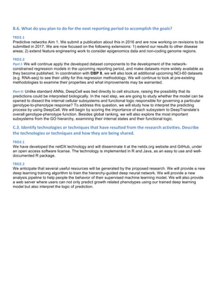B.6.	
  What	
  do	
  you	
  plan	
  to	
  do	
  for	
  the	
  next	
  reporting	
  period	
  to	
  accomplish	
  the	
  goals?	
  
TRD2.1	
  
Predictive networks Aim 1. We submit a publication about this in 2016 and are now working on revisions to be
submitted in 2017. We are now focused on the following extensions: 1) extend our results to other disease
areas; 2) extend feature engineering work to consider epigenomics data and non-coding genome regions.
TRD2.2	
  
Part	
  I: We will continue apply the developed dataset components to the development of the network-
constrained regression models in the upcoming reporting period, and make datasets more widely available as
they become published. In coordination with DBP 8, we will also look at additional upcoming NCI-60 datasets
(e.g. RNA-seq) to see their utility for this regression methodology. We will continue to look at pre-existing
methodologies to examine their properties and what improvements may be warranted.
Part	
  II: Unlike standard ANNs, DeepCell was tied directly to cell structure, raising the possibility that its
predictions could be interpreted biologically. In the next step, we are going to study whether the model can be
opened to dissect the internal cellular subsystems and functional logic responsible for governing a particular
genotype-to-phenotype response? To address this question, we will study how to interpret the predicting
process by using DeepCell. We will begin by scoring the importance of each subsystem to DeepTranslate’s
overall genotype-phenotype function. Besides global ranking, we will also explore the most important
subsystems from the GO hierarchy, examining their internal states and their functional logic.
C.3.	
  Identify	
  technologies	
  or	
  techniques	
  that	
  have	
  resulted	
  from	
  the	
  research	
  activities.	
  Describe	
  
the	
  technologies	
  or	
  techniques	
  and	
  how	
  they	
  are	
  being	
  shared.	
  
TRD2.1	
  
We have developed the netDX technology and will disseminate it at the netdx.org website and GitHub, under
an open access software license. The technology is implemented in R and Java, as an easy to use and well-
documented R package.
TRD2.2	
  
We anticipate that several useful resources will be generated by the proposed research. We will provide a new
deep learning training algorithm to train the hierarchy-guided deep neural network. We will provide a new
analysis pipeline to help people the behavior of their supervised machine learning model. We will also provide
a web server where users can not only predict growth related phenotypes using our trained deep learning
model but also interpret the logic of prediction.
 