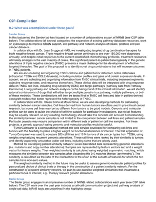 CSP-­‐Compilation	
  
B.2	
  What	
  was	
  accomplished	
  under	
  these	
  goals?	
  
Sander	
  Group	
  
In this last period the Sander lab has focused on a number of collaborations as part of NRNB (see CSP table
below). The collaborations fall several categories: the expansion of existing pathway database resources, work
on cytoscape.js to improve SBGN support, and pathway and network analysis of breast, prostate and pan
cancer datasets.
In collaboration with Dr. Joan Brugge at HMS, we investigating targeted drug combination therapies for
triple negative breast cancer. Triple negative breast cancer continues to see over 150,000 new diagnoses
annually, and despite initial responses to the current established chemotherapy protocols, treatment resistance
ultimately emerges in the vast majority of cases. The significant patient-to-patient heterogeneity in the genetic
alterations of triple negative cancers (TNBC) presents a major challenge for the development of effective
targeted therapies. The goal of this proposal is to identify novel drug combinations that will improve outcomes
in TNBC patients.
We are accumulating and organizing TNBC cell line and patient tumor data from online databases
(cBioportal: TCGA and CCLE datasets), including mutation profiles and gene and protein expression levels. In
concert, we are collecting and organizing information from TNBC clinical trials, including treatment regiments,
objective response rates, and response biomarkers. These clinical data will be integrated with drug response
data on TNBC cell lines, including drug sensitivity (IC50) and target pathways (pathway data from Pathway
Commons). Using pathway and network analysis on the background of the clinical information, we will identify
rational combinations of drugs that will either target multiple proteins in a pathway, multiple pathways, or both
of these methods. These combinations will then be tested first in TNBC cell lines and later in patient-derived
xenograft models that better represent the heterogeneity of TNBC.
In collaboration with Dr. Rileen Sinha at Mount Sinai, we are also developing methods for calculating
similarity between cancer samples. Cell lines derived from human tumors are often used in pre-clinical cancer
research, but some cell lines may be too different from tumors to be good models. Genomic and molecular
profiles can be used to guide the choice of cell line suitable for particular investigations, but not all features
may be equally relevant, so any resulting methodology should take this concern into account. Understanding
the similarity between cancer samples is not limited to the comparison between cell lines and patient samples.
Particular projects may require comparison within different sets of patient or cell line samples. For these
projects, a generic approach using genomic and molecular profiles would be useful.
TumorComparer is a computational method and web service developed for comparing cell lines and
tumors with the flexibility to place a higher weight on functional alterations of interest. The first application of
TumorComparer was used to compare 260 cell lines and 1914 tumors of six cancer types from TCGA, using
weights emphasizing recurrent genomic alterations. These cell lines were ranked by their similarity to tumors
and identify apparently unsuitable outlier cell lines, including some that are widely used.
Method for developing patient similarity network: Given discretized data representing genomic alterations
(i.e. mutations and copy number alterations). Samples are represented by feature vectors and and a weight
vector for feature weights. Their weighted similarity is calculated using weighted asymmetric matching, which
measures the similarity between two samples after discarding the 0-0 matches (hence “asymmetric”). The
similarity is calculated as the ratio of the intersection to the union of the subsets of features for which the two
samples have non-zero values.
The weighted similarity method in the future may be useful to assess genomic-molecular patient profiles for
personalized choice of clinical trials or therapy in the construction of a patient similarity network. For the
construction of a patient similarity network, we plan to use pairwise weighted similarities that instantiate a
particular focus of interest, e.g., therapy relevant genetic alterations.
Bader	
  Group	
  
The Bader group engages in an impressive number of NRNB related collaborations each year (see CSP table
below). The CSP work over the past year includes a cell-cell communication project and pathway analysis of
single cell data. NRNB tools are underlined in the highlights below:
 