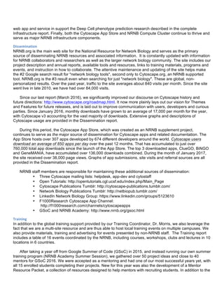 web app and service in support the Deep Cell phenotype prediction research described in the complete
Infrastructure report. Finally, both the Cytoscape App Store and NRNB Compute Cluster continue to thrive and
serve as major NRNB infrastructure components.
Dissemination	
  
NRNB.org is the main web site for the National Resource for Network Biology and serves as the primary
source of disseminating NRNB resources and associated information. It is constantly updated with information
for NRNB collaborators and researchers as well as the larger network biology community. The site includes our
project description and annual reports, available tools and resources, links to training materials, programs and
events, and instruction in how to collaborate. The attentive maintenance and updating of the site helps make
the #2 Google search result for "network biology tools", second only to Cytoscape.org, an NRNB supported
tool. NRNB.org is the #3 result even when searching for just "network biology". These are global, non-
personalized results. Over the past year, traffic to the site averages about 840 visits per month. Since the site
went live in late 2010, we have had over 84,000 visits.
Since our last report (March 2016), we significantly improved our discourse on Cytoscape history and
future directions: http://www.cytoscape.org/roadmap.html. It now more plainly lays out our vision for Themes
and Features for future releases, and is laid out to improve communication with users, developers and curious
parties. Since January 2016, monthly downloads have grown to an average of 17,000 per month for the year,
with Cytoscape v3 accounting for the vast majority of downloads. Extensive graphs and descriptions of
Cytoscape usage are provided in the Dissemination report.
During this period, the Cytoscape App Store, which was created as an NRNB supplement project,
continues to serve as the major source of dissemination for Cytoscape apps and related documentation. The
App Store hosts over 307 apps developed by 674 different developers around the world. Cytoscape users
download an average of 850 apps per day over the past 12 months. That has accumulated to just over
760,000 total app downloads since the launch of the App Store. The top 3 downloaded apps, ClueGO, BiNGO
and GeneMANIA, have accumulated over 136,000 downloads combined. During the month of January 2017,
the site received over 38,000 page views. Graphs of app submissions, site visits and referral sources are all
provided in the Dissemination report.
NRNB staff members are responsible for maintaining these additional sources of dissemination:
• Three Cytoscape mailing lists: helpdesk, app-dev and cytostaff
• Open Tutorials: http://opentutorials.cgl.ucsf.edu/index.php/Main_Page
• Cytoscape Publications Tumblr: http://cytoscape-publications.tumblr.com/
• Network Biology Publications Tumblr: http://netbiopub.tumblr.com/
• LinkedIn Network Biology Group: https://www.linkedin.com/groups/5123610
• F1000Research Cytoscape App Channel:
http://f1000research.com/channels/cytoscapeapps
• GSoC and NRNB Academy: http://www.nrnb.org/gsoc.html
Training	
  
In addition to the global training support provided by our Training Coordinator, Dr. Morris, we also leverage the
fact that we are a multi-site resource and are thus able to host local training events on multiple campuses. We
also provide materials, training and advertising for events presented by non-NRNB staff. The Training report
includes a table of 16 events coordinated by the NRNB, including courses, workshops, clubs and lectures in 10
locations in 6 countries.
After taking a year off from Google Summer of Code (GSoC) in 2015, and instead running our own summer
training program (NRNB Academy Summer Session), we gathered over 50 project ideas and close to 40
mentors for GSoC 2016. We were accepted as a mentoring and had one of our most successful years yet, with
all 15 enrolled students completing their projects. New for this year was also the development of a Mentor
Resource Packet, a collection of resources designed to help mentors with recruiting students. In addition to the
 