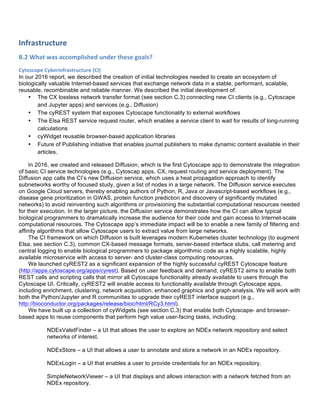 Infrastructure	
  	
  
B.2	
  What	
  was	
  accomplished	
  under	
  these	
  goals?	
  
Cytoscape	
  Cyberinfrastructure	
  (CI)	
  
In our 2016 report, we described the creation of initial technologies needed to create an ecosystem of
biologically valuable Internet-based services that exchange network data in a stable, performant, scalable,
reusable, recombinable and reliable manner. We described the initial development of:
• The CX lossless network transfer format (see section C.3) connecting new CI clients (e.g., Cytoscape
and Jupyter apps) and services (e.g., Diffusion)
• The cyREST system that exposes Cytoscape functionality to external workflows
• The Elsa REST service request router, which enables a service client to wait for results of long-running
calculations
• cyWidget reusable browser-based application libraries
• Future of Publishing initiative that enables journal publishers to make dynamic content available in their
articles.
In 2016, we created and released Diffusion, which is the first Cytoscape app to demonstrate the integration
of basic CI service technologies (e.g., Cytoscap apps, CX, request routing and service deployment). The
Diffusion app calls the CI’s new Diffusion service, which uses a heat propagation approach to identify
subnetworks worthy of focused study, given a list of nodes in a large network. The Diffusion service executes
on Google Cloud servers, thereby enabling authors of Python, R, Java or Javascript-based workflows (e.g.,
disease gene prioritization in GWAS, protein function prediction and discovery of significantly mutated
networks) to avoid reinventing such algorithms or provisioning the substantial computational resources needed
for their execution. In the larger picture, the Diffusion service demonstrates how the CI can allow typical
biological programmers to dramatically increase the audience for their code and gain access to Internet-scale
computational resources. The Cytoscape app’s immediate impact will be to enable a new family of filtering and
affinity algorithms that allow Cytoscape users to extract value from large networks.
The CI framework on which Diffusion is built leverages modern Kubernetes cluster technology (to augment
Elsa, see section C.3), common CX-based message formats, server-based interface stubs, call metering and
central logging to enable biological programmers to package algorithmic code as a highly scalable, highly
available microservice with access to server- and cluster-class computing resources.
We launched cyREST2 as a significant expansion of the highly successful cyREST Cytoscape feature
(http://apps.cytoscape.org/apps/cyrest). Based on user feedback and demand, cyREST2 aims to enable both
REST calls and scripting calls that mirror all Cytoscape functionality already available to users through the
Cytoscape UI. Critically, cyREST2 will enable access to functionality available through Cytoscape apps,
including enrichment, clustering, network acquisition, enhanced graphics and graph analysis. We will work with
both the Python/Jupyter and R communities to upgrade their cyREST interface support (e.g.,
http://bioconductor.org/packages/release/bioc/html/RCy3.html).
We have built up a collection of cyWidgets (see section C.3) that enable both Cytoscape- and browser-
based apps to reuse components that perform high value user-facing tasks, including:
NDExValetFinder – a UI that allows the user to explore an NDEx network repository and select
networks of interest.
NDExStore – a UI that allows a user to annotate and store a network in an NDEx repository.
NDExLogin – a UI that enables a user to provide credentials for an NDEx repository.
SimpleNetworkViewer – a UI that displays and allows interaction with a network fetched from an
NDEx repository.
 