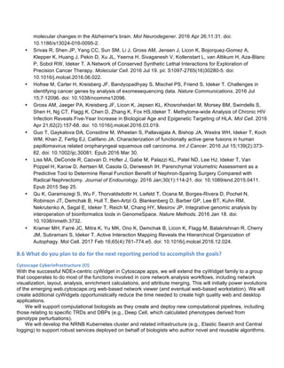 molecular changes in the Alzheimer's brain. Mol Neurodegener. 2016 Apr 26;11:31. doi:
10.1186/s13024-016-0095-2.
• Srivas R, Shen JP, Yang CC, Sun SM, Li J, Gross AM, Jensen J, Licon K, Bojorquez-Gomez A,
Klepper K, Huang J, Pekin D, Xu JL, Yeerna H, Sivaganesh V, Kollenstart L, van Attikum H, Aza-Blanc
P, Sobol RW, Ideker T. A Network of Conserved Synthetic Lethal Interactions for Exploration of
Precision Cancer Therapy. Molecular Cell. 2016 Jul 19. pii: S1097-2765(16)30280-5. doi:
10.1016/j.molcel.2016.06.022.
• Hofree M, Carter H, Kreisberg JF, Bandyopadhyay S, Mischel PS, Friend S, Ideker T. Challenges in
identifying cancer genes by analysis of exomesequencing data. Nature Communications. 2016 Jul
15;7:12096. doi: 10.1038/ncomms12096.
• Gross AM, Jaeger PA, Kreisberg JF, Licon K, Jepsen KL, Khosroheidari M, Morsey BM, Swindells S,
Shen H, Ng CT, Flagg K, Chen D, Zhang K, Fox HS,Ideker T. Methylome-wide Analysis of Chronic HIV
Infection Reveals Five-Year Increase in Biological Age and Epigenetic Targeting of HLA. Mol Cell. 2016
Apr 21;62(2):157-68. doi: 10.1016/j.molcel.2016.03.019.
• Guo T, Gaykalova DA, Considine M, Wheelan S, Pallavajjala A, Bishop JA, Westra WH, Ideker T, Koch
WM, Khan Z, Fertig EJ, Califano JA. Characterization of functionally active gene fusions in human
papillomavirus related oropharyngeal squamous cell carcinoma. Int J Cancer. 2016 Jul 15;139(2):373-
82. doi: 10.1002/ijc.30081. Epub 2016 Mar 30.
• Liss MA, DeConde R, Caovan D, Hofler J, Gabe M, Palazzi KL, Patel ND, Lee HJ, Ideker T, Van
Poppel H, Karow D, Aertsen M, Casola G, Derweesh IH. Parenchymal Volumetric Assessment as a
Predictive Tool to Determine Renal Function Benefit of Nephron-Sparing Surgery Compared with
Radical Nephrectomy. Journal of Endourology. 2016 Jan;30(1):114-21. doi: 10.1089/end.2015.0411.
Epub 2015 Sep 25.
• Qu K, Garamszegi S, Wu F, Thorvaldsdottir H, Liefeld T, Ocana M, Borges-Rivera D, Pochet N,
Robinson JT, Demchak B, Hull T, Ben-Artzi G, Blankenberg D, Barber GP, Lee BT, Kuhn RM,
Nekrutenko A, Segal E, Ideker T, Reich M, Chang HY, Mesirov JP. Integrative genomic analysis by
interoperation of bioinformatics tools in GenomeSpace. Nature Methods. 2016 Jan 18. doi:
10.1038/nmeth.3732.
• Kramer MH, Farré JC, Mitra K, Yu MK, Ono K, Demchak B, Licon K, Flagg M, Balakrishnan R, Cherry
JM, Subramani S, Ideker T. Active Interaction Mapping Reveals the Hierarchical Organization of
Autophagy. Mol Cell. 2017 Feb 16;65(4):761-774.e5. doi: 10.1016/j.molcel.2016.12.024.
B.6	
  What	
  do	
  you	
  plan	
  to	
  do	
  for	
  the	
  next	
  reporting	
  period	
  to	
  accomplish	
  the	
  goals?	
  	
  
Cytoscape	
  Cyberinfrastructure	
  (CI)	
  
With the successful NDEx-centric cyWidget in Cytoscape apps, we will extend the cyWidget family to a group
that cooperates to do most of the functions involved in core network analysis workflows, including network
visualization, layout, analysis, enrichment calculations, and attribute merging. This will initially power evolutions
of the emerging web.cytoscape.org web-based network viewer (and eventual web-based workstation). We will
create additional cyWidgets opportunistically reduce the time needed to create high quality web and desktop
applications.
We will support computational biologists as they create and deploy new computational pipelines, including
those relating to specific TRDs and DBPs (e.g., Deep Cell, which calculated phenotypes derived from
genotype perturbations).
We will develop the NRNB Kubernetes cluster and related infrastructure (e.g., Elastic Search and Central
logging) to support robust services deployed on behalf of biologists who author novel and reusable algorithms.
 