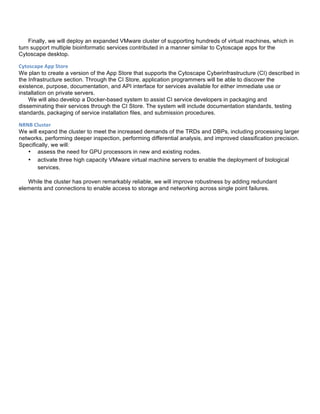 Finally, we will deploy an expanded VMware cluster of supporting hundreds of virtual machines, which in
turn support multiple bioinformatic services contributed in a manner similar to Cytoscape apps for the
Cytoscape desktop.
Cytoscape	
  App	
  Store	
  
We plan to create a version of the App Store that supports the Cytoscape Cyberinfrastructure (CI) described in
the Infrastructure section. Through the CI Store, application programmers will be able to discover the
existence, purpose, documentation, and API interface for services available for either immediate use or
installation on private servers.
We will also develop a Docker-based system to assist CI service developers in packaging and
disseminating their services through the CI Store. The system will include documentation standards, testing
standards, packaging of service installation files, and submission procedures.
NRNB	
  Cluster	
  	
  
We will expand the cluster to meet the increased demands of the TRDs and DBPs, including processing larger
networks, performing deeper inspection, performing differential analysis, and improved classification precision.
Specifically, we will:
• assess the need for GPU processors in new and existing nodes.
• activate three high capacity VMware virtual machine servers to enable the deployment of biological
services.
While the cluster has proven remarkably reliable, we will improve robustness by adding redundant
elements and connections to enable access to storage and networking across single point failures.
 