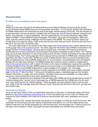 Dissemination	
  	
  
B.2	
  What	
  was	
  accomplished	
  under	
  these	
  goals?	
  	
  
NRNB.org	
  
NRNB.org is the main web site for the National Resource for Network Biology and serves as the primary
source of disseminating NRNB resources and associated information. It is constantly updated with information
for NRNB collaborators and researchers as well as the larger network biology community. The site includes our
project description and annual reports, available tools and resources, links to training materials, programs and
events, and instruction in how to collaborate. The front page features a 5-minute promotional video called
"What is NRNB?", where NRNB Principal Investigator Trey Ideker, along with co-Investigators, DBPs and
CSPs, describe network biology challenges and the impact of the NRNB. This video has been viewed over
15,000 times in the past five years. Traffic to the site has about 840 visits per month. Since the site went live in
late 2010, we have had over 84,000 visits.
The most visited page on the website is the GSoC page (http://nrnb.org/gsoc.html), closely followed by the
Training page (http://nrnb.org/training.html). The GSoC page has information about NRNBs involvement in the
Google Summer of Code program, including links to project ideas, information for students and mentors,
testimonials from previous participants and full listings of all projects completed as part of GSoC. The Training
page has up-to-date information on upcoming training events and also includes a full listing of courses relevant
to network biology. The Training page also links to popular training materials for NRNB tools, including links to
OpenHelix and Open Tutorial sites. NRNB.org includes a Media section where we provide embedded video,
pdfs and slideshows for various NRNB-related tools, our annual reports, and presentations from the Network
Biology SIG and App Expo meetings. The NRNB website also includes a section related to Collaborations
(http://nrnb.org/outreach.html), with in-depth information on the types of collaboration opportunities available,
including Google Summer of Code, NRNB Academy and direct access to our Collaboration Request Form. A
complete list of all current NRNB collaborations is also available on the website. Our Tools page
(http://nrnb.org/tools.html) presents all tools currently supported by the NRNB, and is also a highly accessed
page on the site, 4th
after the GSoC, Training and Competitions pages. A dedicated page per tool contains
relevant information on usage, user documentation, developer resources and availability. An image gallery
serves as a visual introduction to each tool’s capabilities and use.
The attentive maintenance and updating of the site helps make NRNB.org the #2 Google search results for
"network biology tools", second only to Cytoscape.org, an NRNB supported tool. NRNB.org is the #3 result
even when searching for just "network biology". These are global, non-personalized results. Over the past
year, traffic to the site averages about 840 visits per month. Since the site went live in late 2010, we have had
over 84,000 visits.
Cytoscape.org	
  Website	
  
Since our last report (March 2016), we significantly improved our discourse on Cytoscape history and future
directions: http://www.cytoscape.org/roadmap.html. It now more plainly lays out our vision for Themes and
Features for future releases, and is laid out to improve communication with users, developers and curious
parties.
Since January 2016, monthly downloads have grown to an average of 17,000 per month for the year, with
Cytoscape v3 accounting for the vast majority of downloads (see below). For v3.4 (the latest version), the
highest month saw over 20,000 downloads (up 18% from last year), and the lowest saw 13,500 (up 23% from
last year). Since inception in 2002, Cytoscape has been downloaded over 870,000 times (not shown).
 
