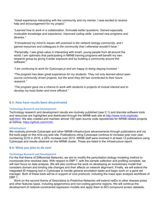 “Great experience interacting with the community and my mentor. I was excited to receive
help and encouragement for my project.”
“Learned how to work in a collaboration, formulate better questions. Gained especially
invaluable knowledge and experience. Improved coding skills. Learned new programs and
libraries.”
“It broadened my mind to issues still unsolved in the network biology community, and I
gained resources and colleagues in the community that I otherwise wouldn't have.”
“Personally, I see great value in interacting with smart, young people from all around the
world. I am optimistic that participating in NRNB training programs will benefit my own
research group by giving it wider exposure and by building a community around the
software.”
“I am continuing to work for Cytoscape.js and am happy to being staying involved.”
“The program has been great experience for my students. They not only learned about open
source community driven projects, but the work they did has contributed to their future
research.”
“The program gave me a chance to work with students in projects of mutual interest and to
develop my tools faster and more efficient.”
B.5:	
  How	
  have	
  results	
  been	
  disseminated	
  	
  
Technology	
  Research	
  and	
  Development	
  
Technology research and development results are routinely published (see C.1) and discrete software tools
and resources are highlighted and distributed through the NRNB web site at http://www.nrnb.org/tools-
wall.html. We also created and maintain almost 100 open source code repositories for NRNB related projects
at GitHub, https://github.com/nrnb/.
Infrastructure	
  
We routinely promote Cytoscape and other NRNB infrastructure advancements through publications and via
the tools page on the nrnb.org web site. Publications citing Cytoscape continue to increase year over year,
numbering 2218 in 2016, a 24% increase over 2015. NRNB staff were involved in at least 13 publications using
Cytoscape and results obtained on the NRNB cluster. These are listed in the Infrastructure report.
B.6:	
  What	
  you	
  plan	
  to	
  do	
  next	
  
Technology	
  Research	
  and	
  Development	
  
For the first theme of Differential Networks, we aim to modify the perturbation biology modeling method to
incorporate time resolved data. With respect to DBP 7, with the sample collection and profiling complete, we
will next focus on data analysis. We will also continue the work on developing an evolutionary model that
considers domain and binding site changes and their affects on network alignment. Finally, we will extend the
integrated ID mapping tool in Cytoscape to handle general annotation tasks and begin work on a gene set
manager. Both of these tools will be in support of core protocols, including the mass spec analysis workflows of
DBP 1.
Work on the second theme of Descriptive to Predictive Networks will extend netDx to other disease areas
and other features types, including epigenomics and non-coding genome regions. We will continue the
development of network-constrained regression models and apply them to NCI compound screen datasets.
 