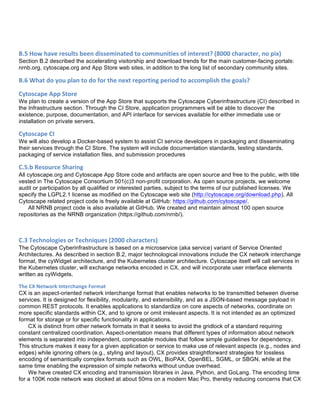 B.5	
  How	
  have	
  results	
  been	
  disseminated	
  to	
  communities	
  of	
  interest?	
  (8000	
  character,	
  no	
  pix)	
  
Section B.2 described the accelerating visitorship and download trends for the main customer-facing portals:
nrnb.org, cytoscape.org and App Store web sites, in addition to the long list of secondary community sites.
B.6	
  What	
  do	
  you	
  plan	
  to	
  do	
  for	
  the	
  next	
  reporting	
  period	
  to	
  accomplish	
  the	
  goals?	
  	
  
Cytoscape	
  App	
  Store	
  
We plan to create a version of the App Store that supports the Cytoscape Cyberinfrastructure (CI) described in
the Infrastructure section. Through the CI Store, application programmers will be able to discover the
existence, purpose, documentation, and API interface for services available for either immediate use or
installation on private servers.
Cytoscape	
  CI	
  
We will also develop a Docker-based system to assist CI service developers in packaging and disseminating
their services through the CI Store. The system will include documentation standards, testing standards,
packaging of service installation files, and submission procedures
C.5.b	
  Resource	
  Sharing	
  
All cytoscape.org and Cytoscape App Store code and artifacts are open source and free to the public, with title
vested in The Cytoscape Consortium 501(c)3 non-profit corporation. As open source projects, we welcome
audit or participation by all qualified or interested parties, subject to the terms of our published licenses. We
specify the LGPL2.1 license as modified on the Cytoscape web site (http://cytoscape.org/download.php). All
Cytoscape related project code is freely available at GitHub: https://github.com/cytoscape/.
All NRNB project code is also available at GitHub. We created and maintain almost 100 open source
repositories as the NRNB organization (https://github.com/nrnb/).
C.3	
  Technologies	
  or	
  Techniques	
  (2000	
  characters)	
  
The Cytoscape Cyberinfrastructure is based on a microservice (aka service) variant of Service Oriented
Architectures. As described in section B.2, major technological innovations include the CX network interchange
format, the cyWidget architecture, and the Kubernetes cluster architecture. Cytoscape itself will call services in
the Kubernetes cluster, will exchange networks encoded in CX, and will incorporate user interface elements
written as cyWidgets.
The	
  CX	
  Network	
  Interchange	
  Format	
  
CX is an aspect-oriented network interchange format that enables networks to be transmitted between diverse
services. It is designed for flexibility, modularity, and extensibility, and as a JSON-based message payload in
common REST protocols. It enables applications to standardize on core aspects of networks, coordinate on
more specific standards within CX, and to ignore or omit irrelevant aspects. It is not intended as an optimized
format for storage or for specific functionality in applications.
CX is distinct from other network formats in that it seeks to avoid the gridlock of a standard requiring
constant centralized coordination. Aspect-orientation means that different types of information about network
elements is separated into independent, composable modules that follow simple guidelines for dependency.
This structure makes it easy for a given application or service to make use of relevant aspects (e.g., nodes and
edges) while ignoring others (e.g., styling and layout). CX provides straightforward strategies for lossless
encoding of semantically complex formats such as OWL, BioPAX, OpenBEL, SGML, or SBGN, while at the
same time enabling the expression of simple networks without undue overhead.
We have created CX encoding and transmission libraries in Java, Python, and GoLang. The encoding time
for a 100K node network was clocked at about 50ms on a modern Mac Pro, thereby reducing concerns that CX
 