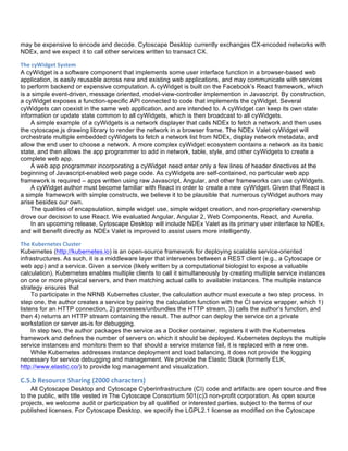 may be expensive to encode and decode. Cytoscape Desktop currently exchanges CX-encoded networks with
NDEx, and we expect it to call other services written to transact CX.
The	
  cyWidget	
  System	
  
A cyWidget is a software component that implements some user interface function in a browser-based web
application, is easily reusable across new and existing web applications, and may communicate with services
to perform backend or expensive computation. A cyWidget is built on the Facebook’s React framework, which
is a simple event-driven, message oriented, model-view-controller implemention in Javascript. By construction,
a cyWidget exposes a function-specific API connected to code that implements the cyWidget. Several
cyWidgets can coexist in the same web application, and are intended to. A cyWidget can keep its own state
information or update state common to all cyWidgets, which is then broadcast to all cyWidgets.
A simple example of a cyWidgets is a network displayer that calls NDEx to fetch a network and then uses
the cytoscape.js drawing library to render the network in a browser frame. The NDEx Valet cyWidget will
orchestrate multiple embedded cyWidgets to fetch a network list from NDEx, display network metadata, and
allow the end user to choose a network. A more complex cyWidget ecosystem contains a network as its basic
state, and then allows the app programmer to add in network, table, style, and other cyWidgets to create a
complete web app.
A web app programmer incorporating a cyWidget need enter only a few lines of header directives at the
beginning of Javascript-enabled web page code. As cyWidgets are self-contained, no particular web app
framework is required – apps written using raw Javascript, Angular, and other frameworks can use cyWidgets.
A cyWidget author must become familiar with React in order to create a new cyWidget. Given that React is
a simple framework with simple constructs, we believe it to be plausible that numerous cyWidget authors may
arise besides our own.
The qualities of encapsulation, simple widget use, simple widget creation, and non-proprietary ownership
drove our decision to use React. We evaluated Angular, Angular 2, Web Components, React, and Aurelia.
In an upcoming release, Cytoscape Desktop will include NDEx Valet as its primary user interface to NDEx,
and will benefit directly as NDEx Valet is improved to assist users more intelligently.
The	
  Kubernetes	
  Cluster	
  
Kubernetes (http://kubernetes.io) is an open-source framework for deploying scalable service-oriented
infrastructures. As such, it is a middleware layer that intervenes between a REST client (e.g., a Cytoscape or
web app) and a service. Given a service (likely written by a computational biologist to expose a valuable
calculation), Kubernetes enables multiple clients to call it simultaneously by creating multiple service instances
on one or more physical servers, and then matching actual calls to available instances. The multiple instance
strategy ensures that
To participate in the NRNB Kubernetes cluster, the calculation author must execute a two step process. In
step one, the author creates a service by pairing the calculation function with the CI service wrapper, which 1)
listens for an HTTP connection, 2) processes/unbundles the HTTP stream, 3) calls the author’s function, and
then 4) returns an HTTP stream containing the result. The author can deploy the service on a private
workstation or server as-is for debugging.
In step two, the author packages the service as a Docker container, registers it with the Kubernetes
framework and defines the number of servers on which it should be deployed. Kubernetes deploys the multiple
service instances and monitors them so that should a service instance fail, it is replaced with a new one.
While Kubernetes addresses instance deployment and load balancing, it does not provide the logging
necessary for service debugging and management. We provide the Elastic Stack (formerly ELK,
http://www.elastic.co/) to provide log management and visualization.
C.5.b	
  Resource	
  Sharing	
  (2000	
  characters)	
  
All Cytoscape Desktop and Cytoscape Cyberinfrastructure (CI) code and artifacts are open source and free
to the public, with title vested in The Cytoscape Consortium 501(c)3 non-profit corporation. As open source
projects, we welcome audit or participation by all qualified or interested parties, subject to the terms of our
published licenses. For Cytoscape Desktop, we specify the LGPL2.1 license as modified on the Cytoscape
 
