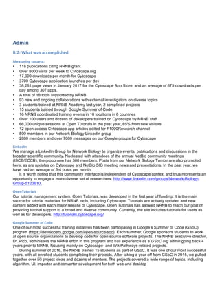 Admin	
  
B.2:	
  What	
  was	
  accomplished	
  
Measuring	
  success:	
  
• 118 publications citing NRNB grant
• Over 8000 visits per week to Cytoscape.org
• 17,000 downloads per month for Cytoscape
• 3700 Cytoscape application launches per day
• 38,261 page views in January 2017 for the Cytoscape App Store, and an average of 875 downloads per
day among 307 apps.
• A total of 18 tools supported by NRNB
• 93 new and ongoing collaborations with external investigators on diverse topics
• 3 students trained at NRNB Academy last year, 2 completed projects
• 15 students trained through Google Summer of Code
• 16 NRNB coordinated training events in 10 locations in 6 countries
• Over 100 users and dozens of developers trained on Cytoscape by NRNB staff
• 66,000 unique sessions at Open Tutorials in the past year, 65% from new visitors
• 12 open access Cytoscape app articles edited for F1000Research channel
• 500 members in our Network Biology LinkedIn group
• 2800 members and over 7000 messages on our Google groups for Cytoscape
LinkedIn	
  
We manage a LinkedIn Group for Network Biology to organize events, publications and discussions in the
broader scientific community. Nucleated with attendees of the annual NetBio community meetings
(ISCB/ECCB), the group now has 500 members. Posts from our Network Biology Tumblr are also promoted
here, as are updates on Cytoscape and NetBio SIG meeting news and presentations. In the past year, we
have had an average of 3-4 posts per month.
It is worth noting that this community interface is independent of Cytoscape context and thus represents an
opportunity to engage a more diverse set of researchers: http://www.linkedin.com/groups/Network-Biology-
Group-5123610.
OpenTutorials	
  
Our tutorial management system, Open Tutorials, was developed in the first year of funding. It is the main
source for tutorial materials for NRNB tools, including Cytoscape. Tutorials are actively updated and new
content added with each major release of Cytoscape. Open Tutorials has allowed NRNB to reach our goal of
providing tutorial support to a broad and diverse community. Currently, the site includes tutorials for users as
well as for developers. http://tutorials.cytoscape.org/
Google	
  Summer	
  of	
  Code	
  
One of our most successful training initiatives has been participating in Google’s Summer of Code (GSoC)
program (https://developers.google.com/open-source/soc). Each summer, Google sponsors students to work
at open source organizations to develop code for open source software projects. The NRNB executive director,
Dr. Pico, administers the NRNB effort in this program and has experience as a GSoC org admin going back 4
years prior to NRNB, focusing mainly on Cytoscape- and WikiPathways-related projects.
During summer of 2016, the NRNB trained 15 students as part of GSoC. It was one of our most successful
years, with all enrolled students completing their projects. After taking a year off from GSoC in 2015, we pulled
together over 50 project ideas and dozens of mentors. The projects covered a wide range of topics, including
algorithm, UI, importer and converter development for both web and desktop
 