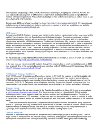 for Cytoscape, cytoscape.js, SBML, SBGN, cBioPortal, Cell Designer, GraphSpace and more. New for this
year was also the development of a Mentor Resource Packet, a collection of resources designed to help
mentors with recruiting students. The packet includes tips on how and where to recruit, as well as ready-to-use
slides, flyers and other materials.
Our complete 2016 end-of-year report can be found here: http://nrnb.org/gsoc-reports.html. We have received
and abundance of testimonials from students and mentors, a subset of which are available on our website:
http://nrnb.org/testimonials.html#collab-tab.
NRNB	
  Academy	
  
Our year-round NRNB Academy program was started to offer students training opportunities year-round and to
build on the momentum from our Google Summer of Code participation. The program continues to attract
interested students and mentors with an application process that utilizes the same web form and tracking
infrastructure we built for NRNB Collaborations. The Outreach Coordinator, Ms. Hanspers, acts as the dean of
NRNB Academy and reviews each applicant. She identifies the appropriate NRNB staff to serve as a possible
mentor and manages the initialization of their mentored project, borrowing from her years of experience as co-
admin and co-mentor with GSoC. The NRNB Academy projects include milestones and deadlines, and are
expected to wrap up with a completed feature or application. In addition to advancing network biology tools,
this program serves as an important training opportunity and drives interest for our GSoC effort and NRNB tool
development in general.
We have received and abundance of testimonials from students and mentors, a subset of which are available
on our website: http://nrnb.org/testimonials.html#collab-tab
In the past year, we have mentored 3 students through this program, two of which completed projects in 2016
(one ongoing). One of the completed projects was published on the F1000Research Cytoscape App Channel:
https://f1000research.com/articles/5-2524/v1
F1000Research:	
  Cytoscape	
  App	
  Channel	
  
The F1000Research Cytoscape App Channel was started in 2014 with the purpose of highlighting apps with
clear use cases for network researchers as well as relevant implementation tips for other app developers.
NRNB staff act as guest editors periodically to help shepherd and improve app article submissions from the
community. In 2016, 12 Cytoscape app articles were published through this channel, on topics ranging from
random network generation, kinetic data visualization, semantic network annotation and network inference.
Cytoscape	
  manual	
   	
  
The Cytoscape User Manual was migrated to the ReadtheDocs platform in March 2016, and is now available
at http://manual.cytoscape.org/en/stable/. This documentation system is integrated with GitHub, greatly
facilitating updates. It also supports markdown and can be integrated with Google Analytics. The interface
automatically generates a PDF upon every update, and also has several benefits in terms of usability. A table
of contents and a search feature are included automatically as a side panel, making navigation of the materials
easier.
The Cytoscape manual represents a comprehensive source of instructions for users for every aspect and
feature of Cytoscape, including more technical aspects such as the API. The manual includes several tutorials
and many hands-on examples of use. The manual is updated continually and for every major release of
Cytoscape, most recently in December 2016, with the next one pending March 2017.
Cytoscape	
  mailing	
  lists	
  
Members of NRNB staff help monitor and answer all associated Google groups on a weekly basis. This is a
major source of interaction with the network biology community and supports a broad range of research and
development across many labs. During this reporting period we launched a new group dedicated to app
 