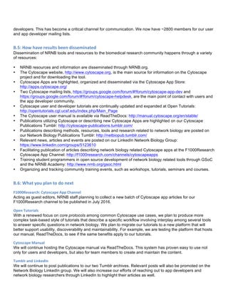 developers. This has become a critical channel for communication. We now have ~2800 members for our user
and app developer mailing lists.
B.5:	
  How	
  have	
  results	
  been	
  disseminated	
  	
  
Dissemination of NRNB tools and resources to the biomedical research community happens through a variety
of resources:
• NRNB resources and information are disseminated through NRNB.org.
• The Cytoscape website, http://www.cytoscape.org, is the main source for information on the Cytoscape
project and for downloading the tool.
• Cytoscape Apps are highlighted, organized and disseminated via the Cytoscape App Store:
http://apps.cytoscape.org/
• Two Cytoscape mailing lists, https://groups.google.com/forum/#!forum/cytoscape-app-dev and
https://groups.google.com/forum/#!forum/cytoscape-helpdesk, are the main point of contact with users and
the app developer community.
• Cytoscape user and developer tutorials are continually updated and expanded at Open Tutorials:
http://opentutorials.cgl.ucsf.edu/index.php/Main_Page
• The Cytoscape user manual is available via ReadTheDocs: http://manual.cytoscape.org/en/stable/
• Publications utilizing Cytoscape or describing new Cytoscape Apps are highlighted on our Cytoscape
Publications Tumblr: http://cytoscape-publications.tumblr.com/
• Publications describing methods, resources, tools and research related to network biology are posted on
our Network Biology Publications Tumblr: http://netbiopub.tumblr.com/
• Relevant news, articles and events are posted on our LinkedIn Network Biology Group:
https://www.linkedin.com/groups/5123610
• Facilitating publication of articles describing network biology related Cytoscape apps at the F1000Research
Cytoscape App Channel: http://f1000research.com/channels/cytoscapeapps
• Training student programmers in open source development of network biology related tools through GSoC
and the NRNB Academy: http://www.nrnb.org/gsoc.html
• Organizing and tracking community training events, such as workshops, tutorials, seminars and courses.
B.6:	
  What	
  you	
  plan	
  to	
  do	
  next	
  
F1000Research:	
  Cytoscape	
  App	
  Channel	
  
Acting as guest editors, NRNB staff planning to collect a new batch of Cytoscape app articles for our
F1000Research channel to be published in July 2016.
Open	
  Tutorials	
  
With a renewed focus on core protocols among common Cytoscape use cases, we plan to produce more
complex task-based style of tutorials that describe a specific workflow involving interplay among several tools
to answer specific questions in network biology. We plan to migrate our tutorials to a new platform that will
better support usability, discoverability and maintainability. For example, we are testing the platform that hosts
our manual, ReadTheDocs, to see if the same benefits apply to our tutorials.
Cytoscape	
  Manual	
  
We will continue hosting the Cytoscape manual via ReadTheDocs. This system has proven easy to use not
only for users and developers, but also for team members to create and maintain the content.
Tumblr	
  and	
  LinkedIn	
  	
  
We will continue to post publications to our two Tumblr archives. Relevant posts will also be promoted on the
Network Biology LinkedIn group. We will also increase our efforts of reaching out to app developers and
network biology researchers through LinkedIn to highlight their articles as well.
 