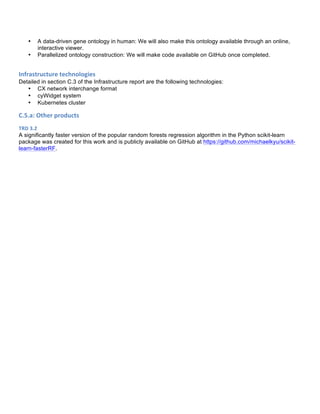 • A data-driven gene ontology in human: We will also make this ontology available through an online,
interactive viewer.
• Parallelized ontology construction: We will make code available on GitHub once completed.
Infrastructure	
  technologies	
  
Detailed in section C.3 of the Infrastructure report are the following technologies:
• CX network interchange format
• cyWidget system
• Kubernetes cluster
C.5.a:	
  Other	
  products	
  
TRD	
  3.2	
  
A significantly faster version of the popular random forests regression algorithm in the Python scikit-learn
package was created for this work and is publicly available on GitHub at https://github.com/michaelkyu/scikit-
learn-fasterRF.
	
  
 