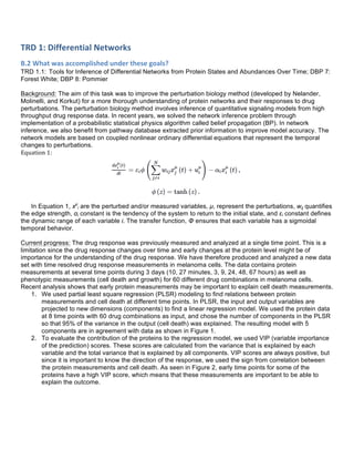 TRD	
  1:	
  Differential	
  Networks	
  
B.2	
  What	
  was	
  accomplished	
  under	
  these	
  goals?	
  
TRD 1.1: Tools for Inference of Differential Networks from Protein States and Abundances Over Time; DBP 7:
Forest White; DBP 8: Pommier
Background: The aim of this task was to improve the perturbation biology method (developed by Nelander,
Molinelli, and Korkut) for a more thorough understanding of protein networks and their responses to drug
perturbations. The perturbation biology method involves inference of quantitative signaling models from high
throughput drug response data. In recent years, we solved the network inference problem through
implementation of a probabilistic statistical physics algorithm called belief propagation (BP). In network
inference, we also benefit from pathway database extracted prior information to improve model accuracy. The
network models are based on coupled nonlinear ordinary differential equations that represent the temporal
changes to perturbations.
Equation	
  1:	
  
	
  
In Equation 1, xµ
i are the perturbed and/or measured variables, µ, represent the perturbations, wij quantifies
the edge strength, αi constant is the tendency of the system to return to the initial state, and εi constant defines
the dynamic range of each variable i. The transfer function, Φ ensures that each variable has a sigmoidal
temporal behavior.
Current progress: The drug response was previously measured and analyzed at a single time point. This is a
limitation since the drug response changes over time and early changes at the protein level might be of
importance for the understanding of the drug response. We have therefore produced and analyzed a new data
set with time resolved drug response measurements in melanoma cells. The data contains protein
measurements at several time points during 3 days (10, 27 minutes, 3, 9, 24, 48, 67 hours) as well as
phenotypic measurements (cell death and growth) for 60 different drug combinations in melanoma cells.
Recent analysis shows that early protein measurements may be important to explain cell death measurements.
1. We used partial least square regression (PLSR) modeling to find relations between protein
measurements and cell death at different time points. In PLSR, the input and output variables are
projected to new dimensions (components) to find a linear regression model. We used the protein data
at 8 time points with 60 drug combinations as input, and chose the number of components in the PLSR
so that 95% of the variance in the output (cell death) was explained. The resulting model with 5
components are in agreement with data as shown in Figure 1.
2. To evaluate the contribution of the proteins to the regression model, we used VIP (variable importance
of the prediction) scores. These scores are calculated from the variance that is explained by each
variable and the total variance that is explained by all components. VIP scores are always positive, but
since it is important to know the direction of the response, we used the sign from correlation between
the protein measurements and cell death. As seen in Figure 2, early time points for some of the
proteins have a high VIP score, which means that these measurements are important to be able to
explain the outcome.
	
  
	
  
	
  
 