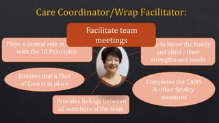 Gets to know the family
and child - their
strengths and needs
Completes the CANS
& other fidelity
measures
Provides linkage between
all members of the team
Plays a central role in aligning
with the 10 Principles.
Ensures that a Plan
of Care is in place
Facilitate team
meetings
 