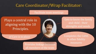 Gets to know the family
and child - their
strengths and needs
Completes the CANS
& other fidelity
measures
Provides linkage between
all members of the team
Ensures that a Plan
of Care is in place
Plays a central role in
aligning with the 10
Principles.
Facilitate team meetings
 