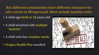 But different communities have different measures for
who can be in Wraparound. Most include families with:
• A child age birth to 18 years old
• A child involved with multiple
”systems”
• A child who has complex needs
• Oregon Health Plan enrolled
 