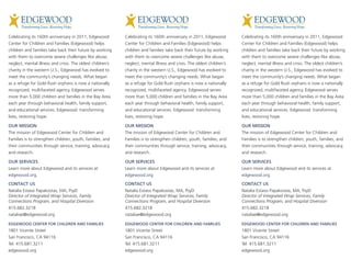 Celebrating its 160th anniversary in 2011, Edgewood         Celebrating its 160th anniversary in 2011, Edgewood         Celebrating its 160th anniversary in 2011, Edgewood
Center for Children and Families (Edgewood) helps           Center for Children and Families (Edgewood) helps           Center for Children and Families (Edgewood) helps
children and families take back their future by working     children and families take back their future by working     children and families take back their future by working
with them to overcome severe challenges like abuse,         with them to overcome severe challenges like abuse,         with them to overcome severe challenges like abuse,
neglect, mental illness and crisis. The oldest children’s   neglect, mental illness and crisis. The oldest children’s   neglect, mental illness and crisis. The oldest children’s
charity in the western U.S., Edgewood has evolved to        charity in the western U.S., Edgewood has evolved to        charity in the western U.S., Edgewood has evolved to
meet the community’s changing needs. What began             meet the community’s changing needs. What began             meet the community’s changing needs. What began
as a refuge for Gold Rush orphans is now a nationally       as a refuge for Gold Rush orphans is now a nationally       as a refuge for Gold Rush orphans is now a nationally
recognized, multifaceted agency. Edgewood serves            recognized, multifaceted agency. Edgewood serves            recognized, multifaceted agency. Edgewood serves
more than 5,000 children and families in the Bay Area       more than 5,000 children and families in the Bay Area       more than 5,000 children and families in the Bay Area
each year through behavioral health, family support,        each year through behavioral health, family support,        each year through behavioral health, family support,
and educational services. Edgewood: transforming            and educational services. Edgewood: transforming            and educational services. Edgewood: transforming
lives, restoring hope.                                      lives, restoring hope.                                      lives, restoring hope.

OUR MISSION                                                 OUR MISSION                                                 OUR MISSION
The mission of Edgewood Center for Children and             The mission of Edgewood Center for Children and             The mission of Edgewood Center for Children and
Families is to strengthen children, youth, families, and    Families is to strengthen children, youth, families, and    Families is to strengthen children, youth, families, and
their communities through service, training, advocacy,      their communities through service, training, advocacy,      their communities through service, training, advocacy,
and research.                                               and research.                                               and research.

OUR SERVICES                                                OUR SERVICES                                                OUR SERVICES
Learn more about Edgewood and its services at               Learn more about Edgewood and its services at               Learn more about Edgewood and its services at
edgewood.org.                                               edgewood.org.                                               edgewood.org.

CONTACT US                                                  CONTACT US                                                  CONTACT US
Natalia Estassi Papakostas, MA, PsyD                        Natalia Estassi Papakostas, MA, PsyD                        Natalia Estassi Papakostas, MA, PsyD
Director of Integrated Wrap Services, Family                Director of Integrated Wrap Services, Family                Director of Integrated Wrap Services, Family
Connections Program, and Hospital Diversion                 Connections Program, and Hospital Diversion                 Connections Program, and Hospital Diversion
415.682.3218                                                415.682.3218                                                415.682.3218
nataliae@edgewood.org                                       nataliae@edgewood.org                                       nataliae@edgewood.org

EDGEWOOD CENTER FOR CHILDREN AND FAMILIES                   EDGEWOOD CENTER FOR CHILDREN AND FAMILIES                   EDGEWOOD CENTER FOR CHILDREN AND FAMILIES
1801 Vicente Street                                         1801 Vicente Street                                         1801 Vicente Street
San Francisco, CA 94116                                     San Francisco, CA 94116                                     San Francisco, CA 94116
Tel: 415.681.3211                                           Tel: 415.681.3211                                           Tel: 415.681.3211
edgewood.org                                                edgewood.org                                                edgewood.org
 