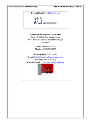 Advanced Apparel Manufacturing AZMIR LATIF, MSc.Engr (Textile)
Contact E-mail 2: mbello@algi.net
International Compliance Group Inc.
Door # 1 Sri Lakshmi Venkateswara
14/43 Srinivasa Temple Road Maruti Nagar
Madiwala
Phone: +91-9886213137
Mobile: +8801676617132
Contact Name: P.R. Suresh
E-mail: PrajS@humanrightscompliance.com
Contact Name 2: Mr. Raj
Contact E-mail 2: operation.bds@gmail.com
 