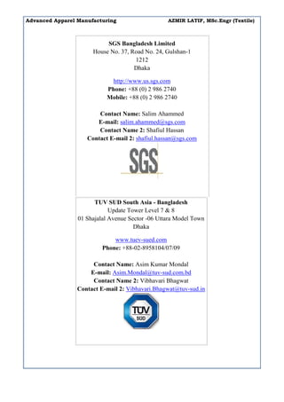 Advanced Apparel Manufacturing AZMIR LATIF, MSc.Engr (Textile)
SGS Bangladesh Limited
House No. 37, Road No. 24, Gulshan-1
1212
Dhaka
http://www.us.sgs.com
Phone: +88 (0) 2 986 2740
Mobile: +88 (0) 2 986 2740
Contact Name: Salim Ahammed
E-mail: salim.ahammed@sgs.com
Contact Name 2: Shafiul Hassan
Contact E-mail 2: shafiul.hassan@sgs.com
TUV SUD South Asia - Bangladesh
Update Tower Level 7 & 8
01 Shajalal Avenue Sector -06 Uttara Model Town
Dhaka
www.tuev-sued.com
Phone: +88-02-8958104/07/09
Contact Name: Asim Kumar Mondal
E-mail: Asim.Mondal@tuv-sud.com.bd
Contact Name 2: Vibhavari Bhagwat
Contact E-mail 2: Vibhavari.Bhagwat@tuv-sud.in
 