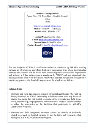 Advanced Apparel Manufacturing AZMIR LATIF, MSc.Engr (Textile)
Intertek Testing Services
Zashin Plaza (7th floor) Plot#1, Road#1, Sector#1
Uttara
Dhaka
http://www.intertek-labtest.com/
Phone: +8802 8961184 Ext: 202
Mobile: +8802 8961184 x 202
Contact Name: Shoriful Islam
E-mail: Shoriful.islam@intertek.com
Contact Name 2: Shoriful Islam
Contact E-mail 2: shoriful.islam@intertek.com
The vast majority of WRAP certification audits are conducted by WRAP’s auditing
partners, all of whom are accredited third-party monitoring firms where the individual
auditors who conduct WRAP audits have to meet rigorous accreditation requirements
and undergo a 5 day training course conducted by WRAP and also attend refresher
training courses once every two years. WRAP has detailed policies for recognition of
monitoring partners, the threshold requirements for which are as follows:
Independence
• Monitors and their designated personnel (principals/employees who will be
directly involved in WRAP monitoring activities) cannot own any financial
interest (including but not limited to equity, debt, or assets) nor hold legal,
titular, membership, employment or representational interests or relationships
in either the companies or the facilities that participate in WRAP’s
Certification Programs.
• Monitors and their designated personnel cannot be directly or indirectly
related in a legal or familial capacity to the facilities and companies that
participate in a WRAP Certification Program.
 