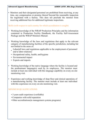 Advanced Apparel Manufacturing AZMIR LATIF, MSc.Engr (Textile)
• Monitors and their designated personnel are prohibited from receiving, at any
time, any compensation or promise thereof beyond the reasonable inspection
fee negotiated with a factory. This does not preclude the monitor from
receiving additional fees for additional legitimate inspections.
Skills (with respect to each country for which accreditation is sought)
• Working knowledge of the WRAP Production Principles and the information
contained in Production Facility Handbook, the Facility Self-Assessment
Package and the WRAP Monitors Manual.
• Working knowledge of the laws and regulations that apply to the relevant
category of manufacturing facilities of the specific jurisdiction, including but
not limited to the areas of:
•
Labor(all laws and regulations applicable to the employment of personnel
and to labor relations)
• Occupational safety, health, and hygiene
• Environmental impact
• Exports and imports
• Working knowledge of the native language where the facility is located and
the predominant language(s) used by its employees. The monitor must
include at least one individual with this language capability on every on-site
monitoring visit.
• Experience and working knowledge of shop floor and clerical operations of
a manufacturing facility. The monitor must include at least one individual
with this experience on every on-site monitoring visit.
MINIMUM QUALIFICATIONS
• 3 years audit experience (verifiable)
• Companies with solid reputation
• Other accreditations(in management systems programs)
 
