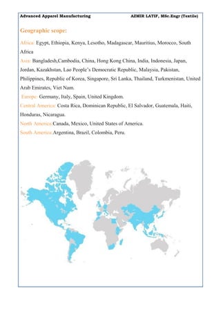 Advanced Apparel Manufacturing AZMIR LATIF, MSc.Engr (Textile)
Geographic scope:
Africa: Egypt, Ethiopia, Kenya, Lesotho, Madagascar, Mauritius, Morocco, South
Africa
Asia: Bangladesh,Cambodia, China, Hong Kong China, India, Indonesia, Japan,
Jordan, Kazakhstan, Lao People’s Democratic Republic, Malaysia, Pakistan,
Philippines, Republic of Korea, Singapore, Sri Lanka, Thailand, Turkmenistan, United
Arab Emirates, Viet Nam.
Europe: Germany, Italy, Spain, United Kingdom.
Central America: Costa Rica, Dominican Republic, El Salvador, Guatemala, Haiti,
Honduras, Nicaragua.
North America:Canada, Mexico, United States of America.
South America:Argentina, Brazil, Colombia, Peru.
 